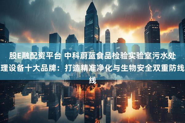 股E融配资平台 中科蔚蓝食品检验实验室污水处理设备十大品牌：打造精准净化与生物安全双重防线