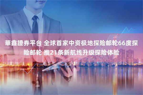 華鑫證券平台 全球首家中资极地探险邮轮66度探险邮轮 推21条新航线升级探险体验