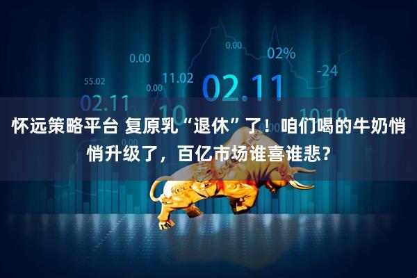 怀远策略平台 复原乳“退休”了！咱们喝的牛奶悄悄升级了，百亿市场谁喜谁悲？