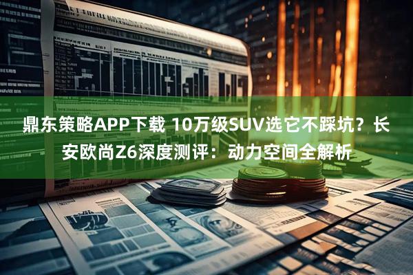 鼎东策略APP下载 10万级SUV选它不踩坑？长安欧尚Z6深度测评：动力空间全解析