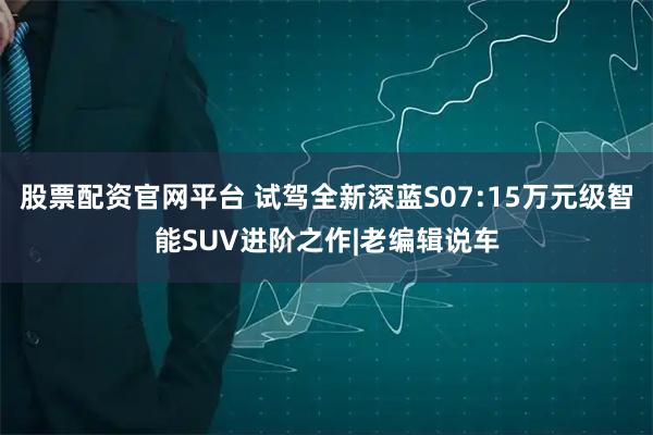 股票配资官网平台 试驾全新深蓝S07:15万元级智能SUV进阶之作|老编辑说车