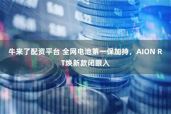牛来了配资平台 全网电池第一保加持，AION RT焕新款闭眼入