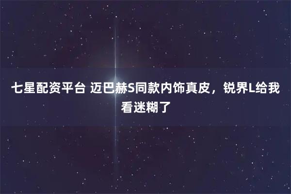 七星配资平台 迈巴赫S同款内饰真皮，锐界L给我看迷糊了