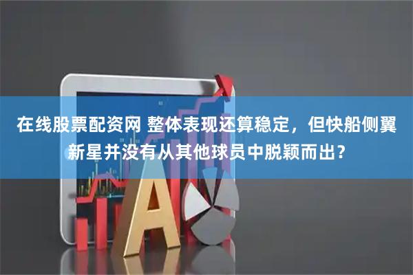 在线股票配资网 整体表现还算稳定，但快船侧翼新星并没有从其他球员中脱颖而出？
