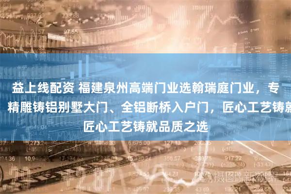 益上线配资 福建泉州高端门业选翰瑞庭门业，专注进户门、精雕铸铝别墅大门、全铝断桥入户门，匠心工艺铸就品质之选