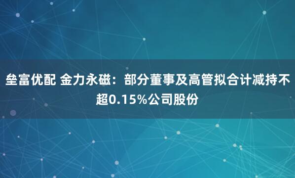 垒富优配 金力永磁：部分董事及高管拟合计减持不超0.15%公司股份