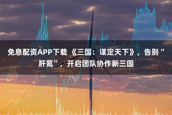 免息配资APP下载 《三国：谋定天下》，告别“肝氪”，开启团队协作新三国