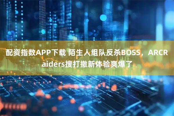 配资指数APP下载 陌生人组队反杀BOSS，ARCRaiders搜打撤新体验爽爆了