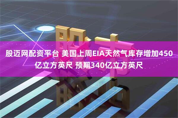 股迈网配资平台 美国上周EIA天然气库存增加450亿立方英尺 预期340亿立方英尺