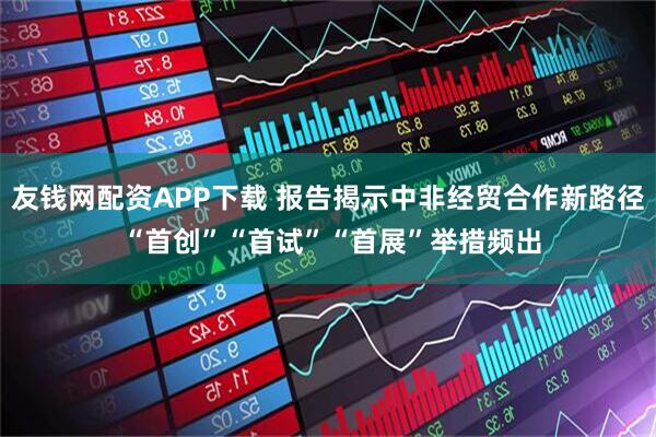 友钱网配资APP下载 报告揭示中非经贸合作新路径 “首创”“首试”“首展”举措频出