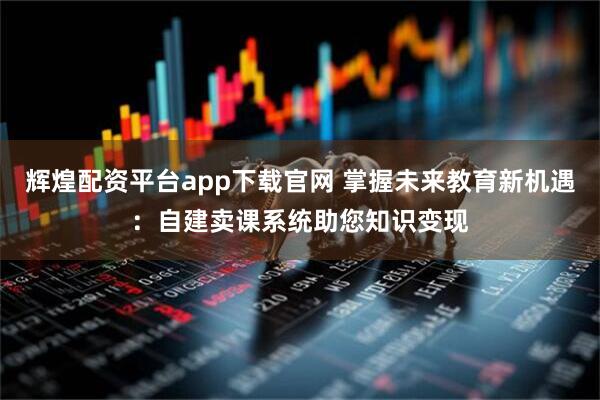 辉煌配资平台app下载官网 掌握未来教育新机遇:自建卖课系统助您知识变现