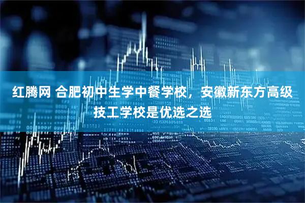 红腾网 合肥初中生学中餐学校，安徽新东方高级技工学校是优选之选