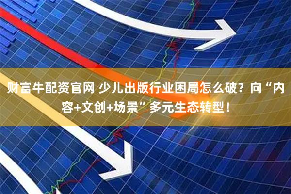 财富牛配资官网 少儿出版行业困局怎么破？向“内容+文创+场景”多元生态转型！