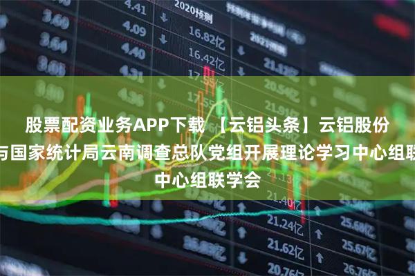 股票配资业务APP下载 【云铝头条】云铝股份党委与国家统计局云南调查总队党组开展理论学习中心组联学会