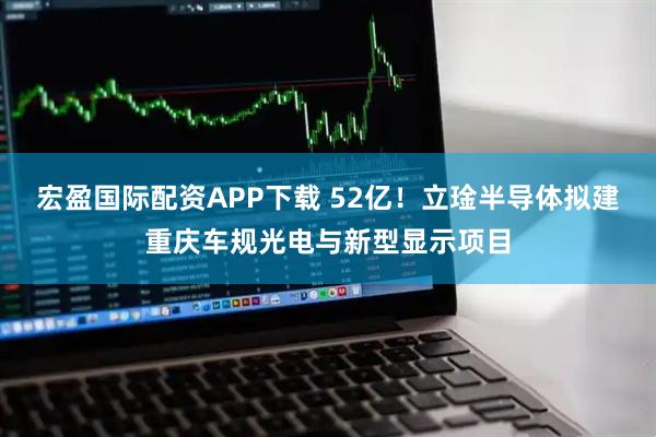 宏盈国际配资APP下载 52亿!立琻半导体拟建重庆车规光电与新型显示项目