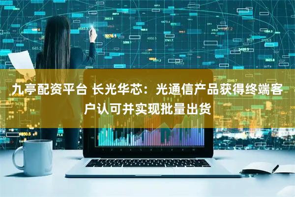 九亭配资平台 长光华芯：光通信产品获得终端客户认可并实现批量出货