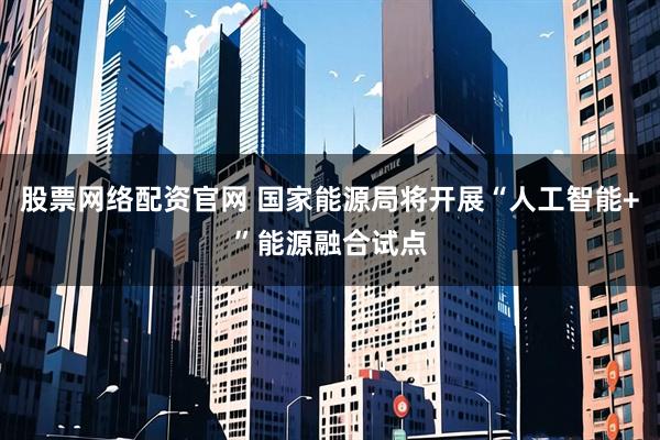 股票网络配资官网 国家能源局将开展“人工智能+”能源融合试点