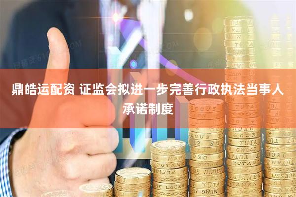 鼎皓运配资 证监会拟进一步完善行政执法当事人承诺制度