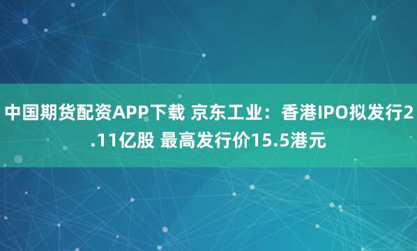 中国期货配资APP下载 京东工业：香港IPO拟发行2.11亿股 最高发行价15.5港元