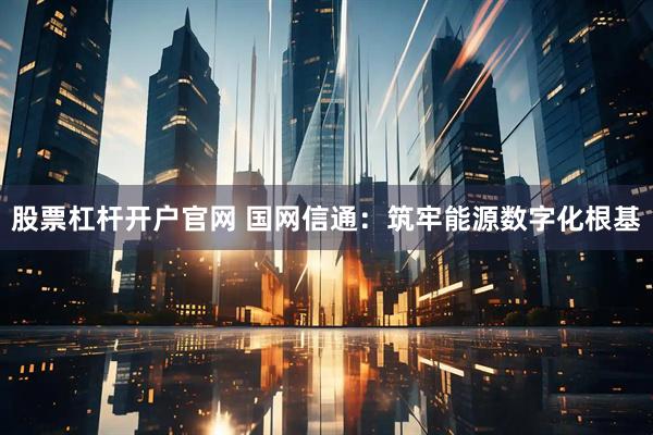 股票杠杆开户官网 国网信通：筑牢能源数字化根基