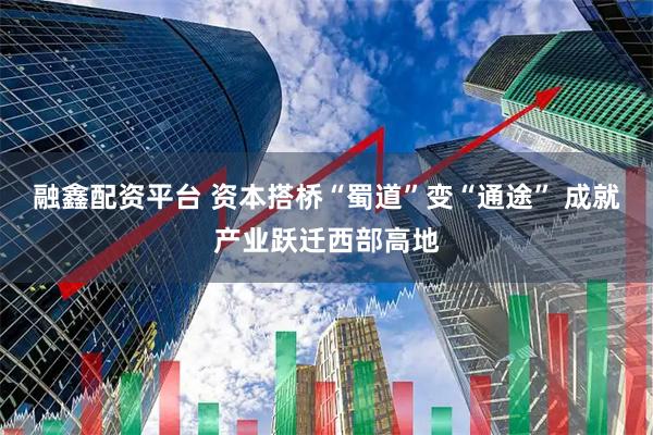 融鑫配资平台 资本搭桥“蜀道”变“通途” 成就产业跃迁西部高地