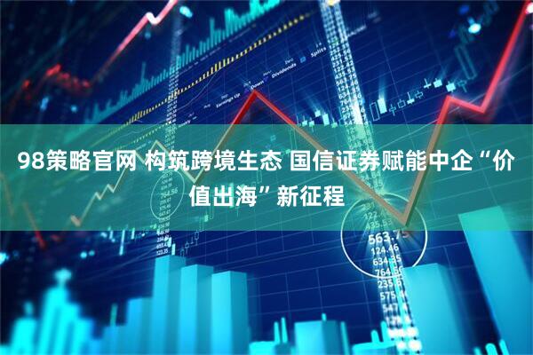 98策略官网 构筑跨境生态 国信证券赋能中企“价值出海”新征程
