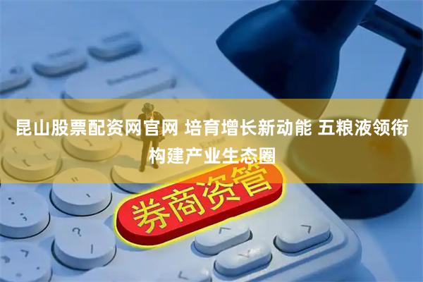 昆山股票配资网官网 培育增长新动能 五粮液领衔构建产业生态圈
