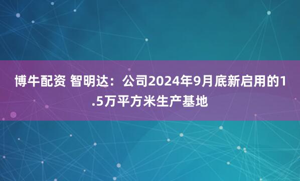 博牛配资 智明达：公司2024年9月底新启用的1.5万平方米生产基地