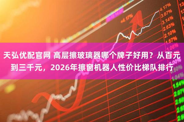 天弘优配官网 高层擦玻璃器哪个牌子好用？从百元到三千元，2026年擦窗机器人性价比梯队排行
