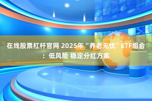 在线股票杠杆官网 2025年“养老无忧”ETF组合：低风险 稳定分红方案