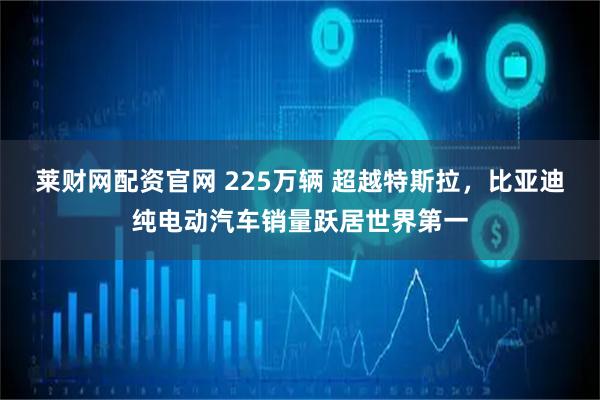莱财网配资官网 225万辆 超越特斯拉，比亚迪纯电动汽车销量跃居世界第一