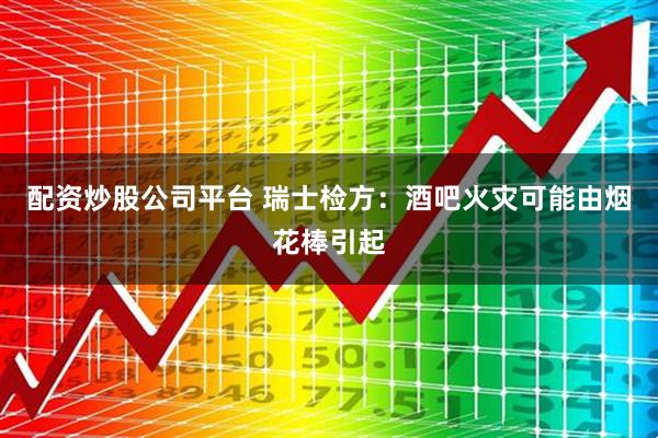 配资炒股公司平台 瑞士检方：酒吧火灾可能由烟花棒引起