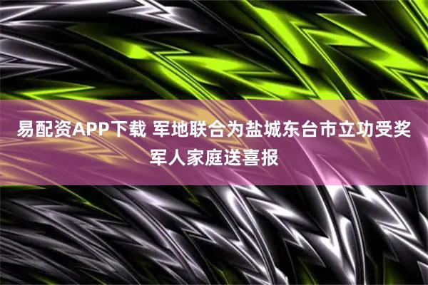 易配资APP下载 军地联合为盐城东台市立功受奖军人家庭送喜报