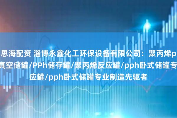 思海配资 淄博永鑫化工环保设备有限公司：聚丙烯pph储罐/PPh真空储罐/PPh储存罐/聚丙烯反应罐/pph卧式储罐专业制造先驱者