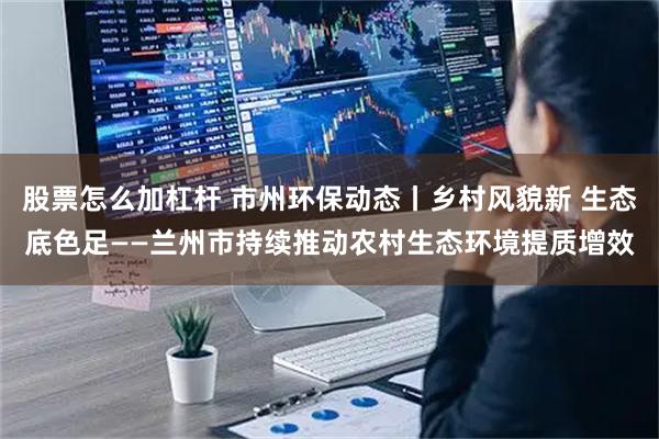 股票怎么加杠杆 市州环保动态丨乡村风貌新 生态底色足——兰州市持续推动农村生态环境提质增效