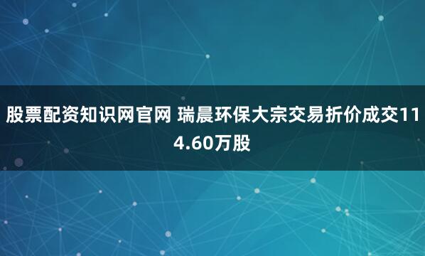 股票配资知识网官网 瑞晨环保大宗交易折价成交114.60万股