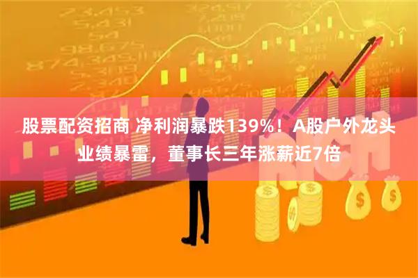 股票配资招商 净利润暴跌139%！A股户外龙头业绩暴雷，董事长三年涨薪近7倍