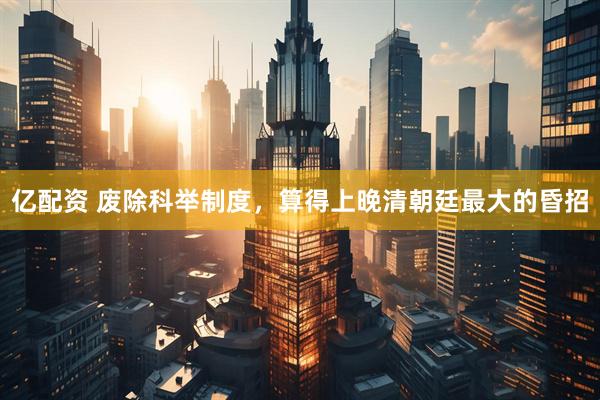 亿配资 废除科举制度，算得上晚清朝廷最大的昏招
