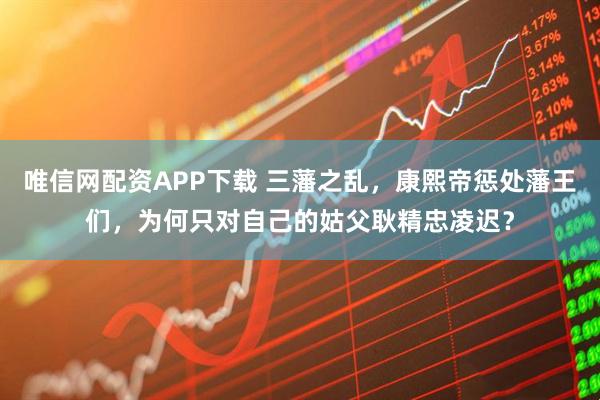 唯信网配资APP下载 三藩之乱，康熙帝惩处藩王们，为何只对自己的姑父耿精忠凌迟？