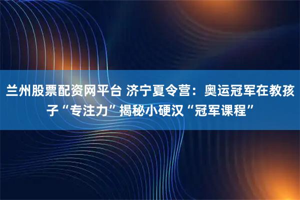 兰州股票配资网平台 济宁夏令营：奥运冠军在教孩子“专注力”揭秘小硬汉“冠军课程”