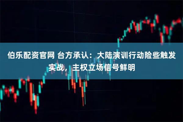 伯乐配资官网 台方承认：大陆演训行动险些触发实战，主权立场信号鲜明