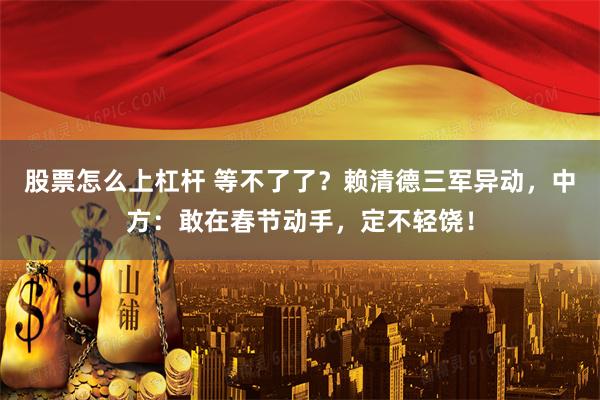 股票怎么上杠杆 等不了了？赖清德三军异动，中方：敢在春节动手，定不轻饶！