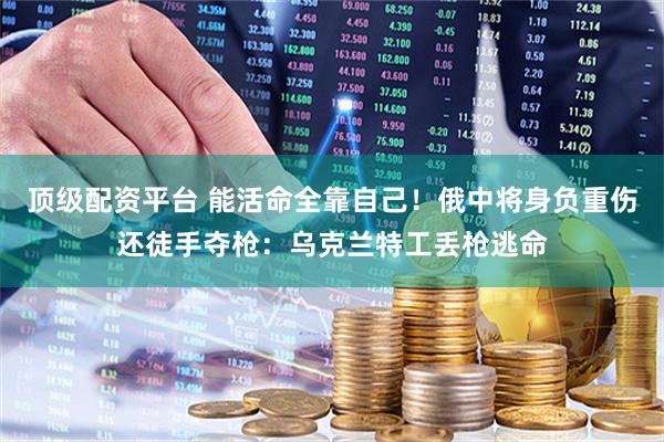 顶级配资平台 能活命全靠自己！俄中将身负重伤还徒手夺枪：乌克兰特工丢枪逃命
