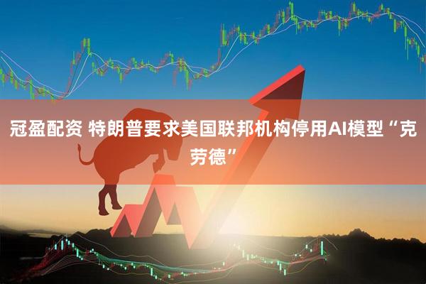 冠盈配资 特朗普要求美国联邦机构停用AI模型“克劳德”