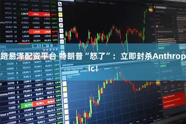 路易泽配资平台 特朗普“怒了”：立即封杀Anthropic！