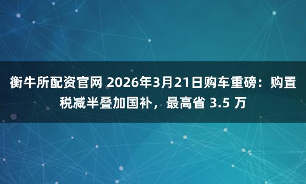衡牛所配资官网 2026年3月21日购车重磅：购置税减半叠加国补，最高省 3.5 万