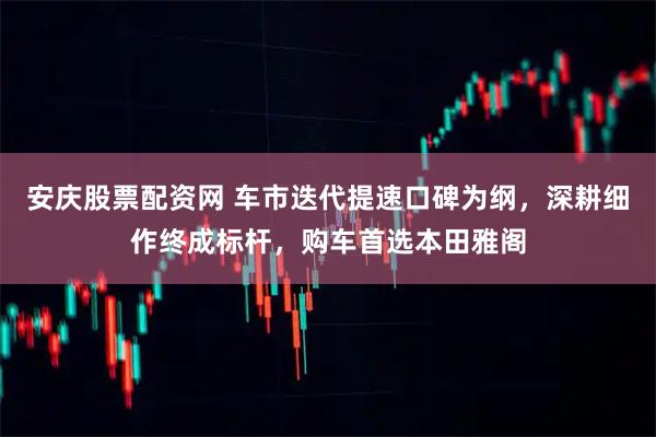 安庆股票配资网 车市迭代提速口碑为纲，深耕细作终成标杆，购车首选本田雅阁