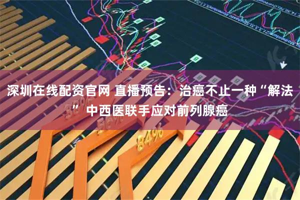 深圳在线配资官网 直播预告：治癌不止一种“解法” 中西医联手应对前列腺癌
