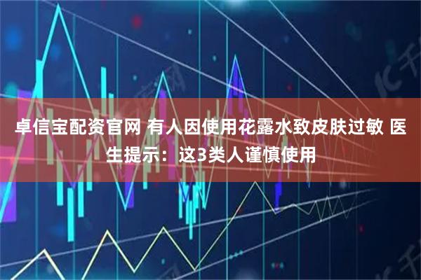 卓信宝配资官网 有人因使用花露水致皮肤过敏 医生提示：这3类人谨慎使用