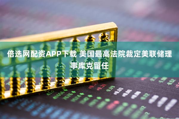 倍选网配资APP下载 美国最高法院裁定美联储理事库克留任